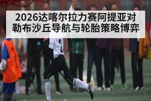 2026达喀尔拉力赛阿提亚对勒布沙丘导航与轮胎策略博弈